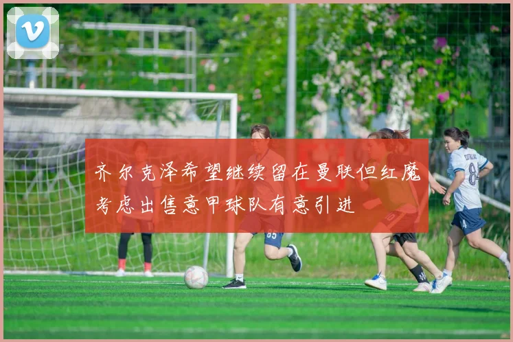 齐尔克泽希望继续留在曼联但红魔考虑出售意甲球队有意引进