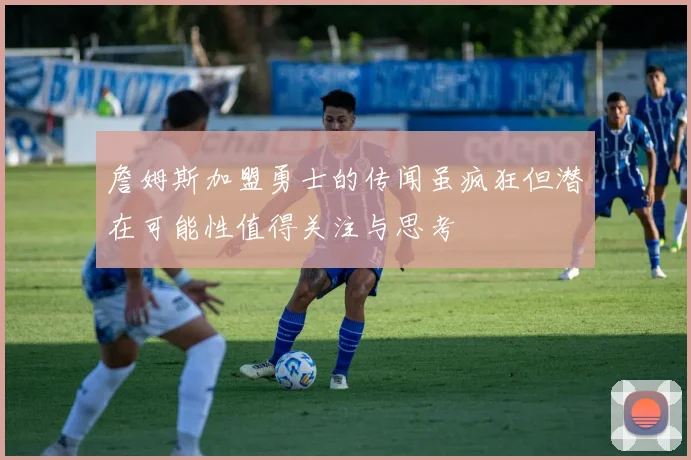 詹姆斯加盟勇士的传闻虽疯狂但潜在可能性值得关注与思考