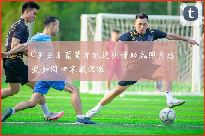 C罗分享葡萄牙球迷热情助威照片感受如同回家般温暖