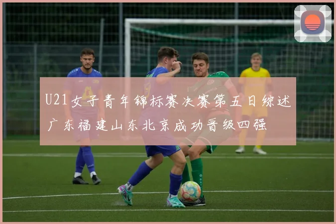 U21女子青年锦标赛决赛第五日综述广东福建山东北京成功晋级四强