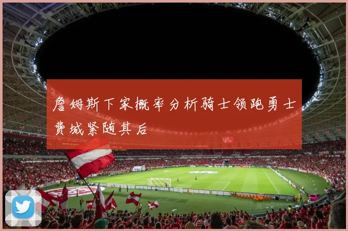詹姆斯下家概率分析骑士领跑勇士费城紧随其后