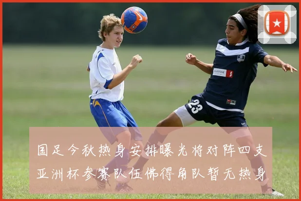 国足今秋热身安排曝光将对阵四支亚洲杯参赛队伍佛得角队暂无热身计划