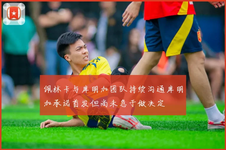 佩林卡与库明加团队持续沟通库明加承诺首发但尚未急于做决定