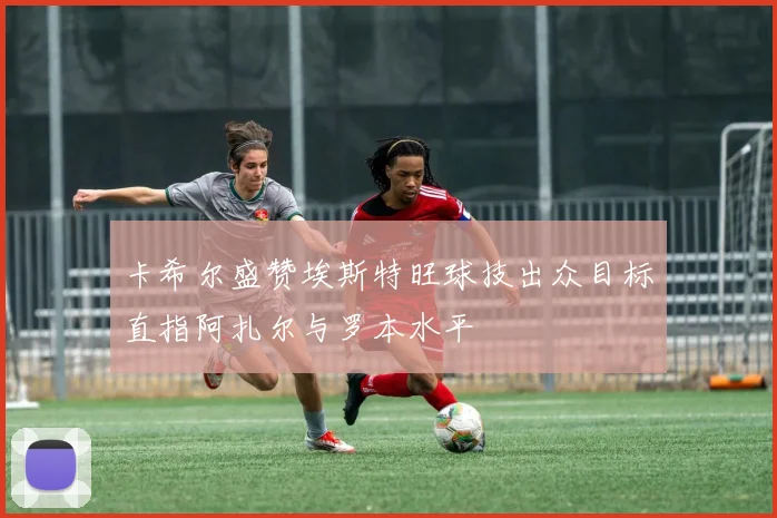 卡希尔盛赞埃斯特旺球技出众目标直指阿扎尔与罗本水平