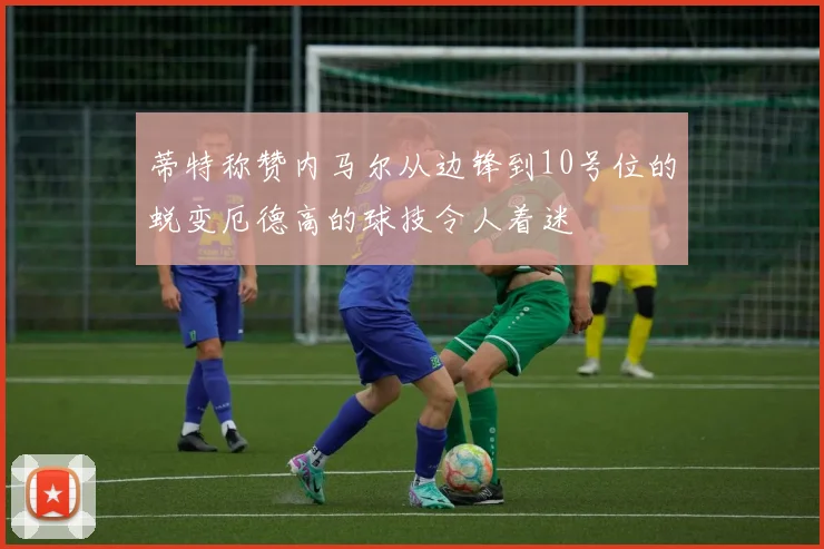 蒂特称赞内马尔从边锋到10号位的蜕变厄德高的球技令人着迷