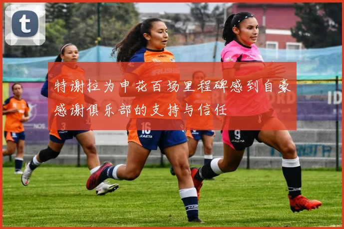 特谢拉为申花百场里程碑感到自豪感谢俱乐部的支持与信任