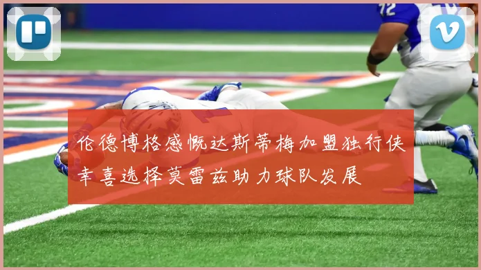伦德博格感慨达斯蒂梅加盟独行侠幸喜选择莫雷兹助力球队发展