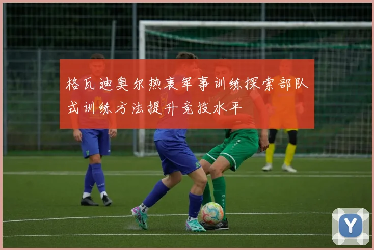 格瓦迪奥尔热衷军事训练探索部队式训练方法提升竞技水平