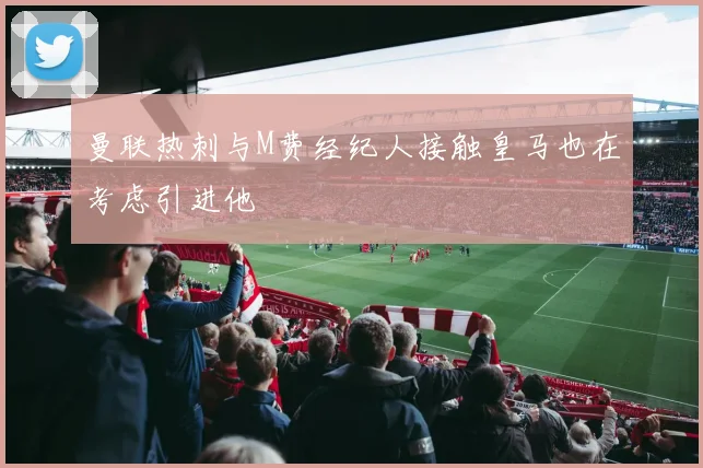 曼联热刺与M费经纪人接触皇马也在考虑引进他