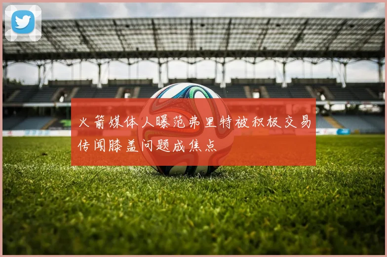 火箭媒体人曝范弗里特被积极交易传闻膝盖问题成焦点
