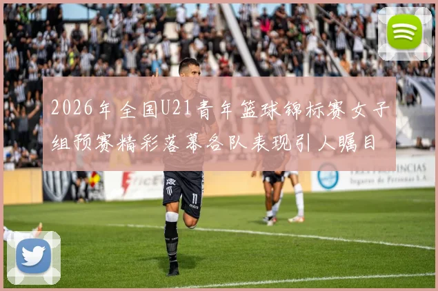 2026年全国U21青年篮球锦标赛女子组预赛精彩落幕各队表现引人瞩目