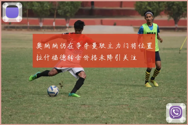 奥纳纳仍在争夺曼联主力门将位置拉什福德转会价格未降引关注