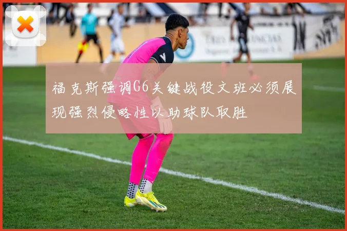 福克斯强调G6关键战役文班必须展现强烈侵略性以助球队取胜