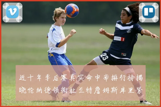 近十年季后赛真实命中率排行榜揭晓伦纳德领衔杜兰特詹姆斯库里紧随其后