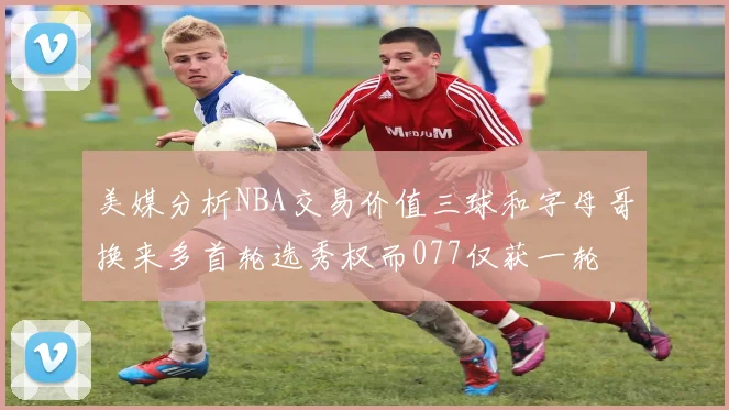 美媒分析NBA交易价值三球和字母哥换来多首轮选秀权而077仅获一轮
