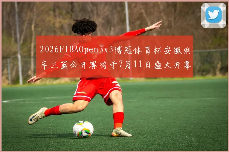 2026FIBAOpen3x3博冠体育杯安徽利辛三篮公开赛将于7月11日盛大开幕