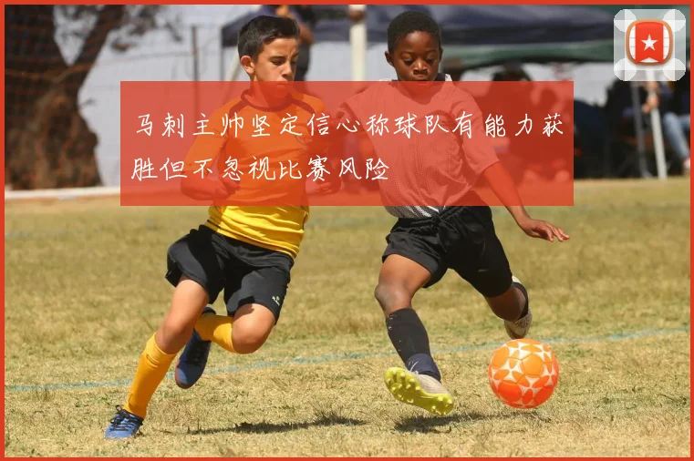 马刺主帅坚定信心称球队有能力获胜但不忽视比赛风险