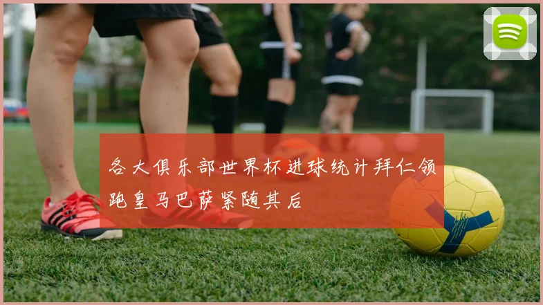 各大俱乐部世界杯进球统计拜仁领跑皇马巴萨紧随其后