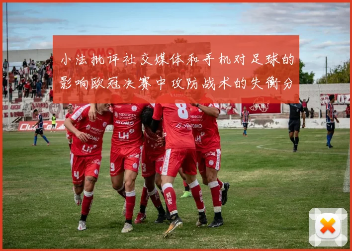 小法批评社交媒体和手机对足球的影响欧冠决赛中攻防战术的失衡分析