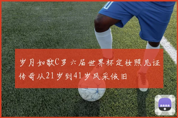 岁月如歌C罗六届世界杯定妆照见证传奇从21岁到41岁风采依旧