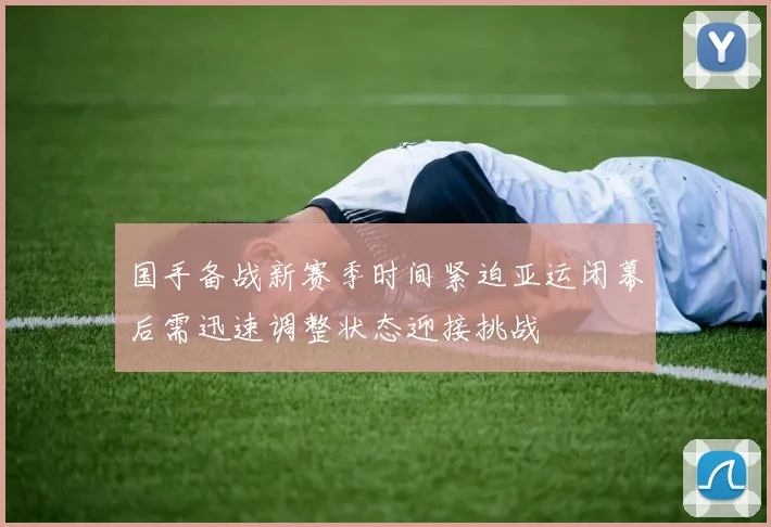 国手备战新赛季时间紧迫亚运闭幕后需迅速调整状态迎接挑战