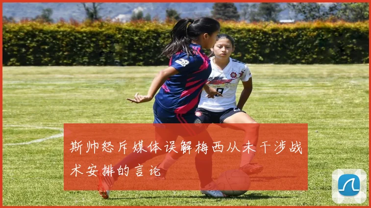 斯帅怒斥媒体误解梅西从未干涉战术安排的言论
